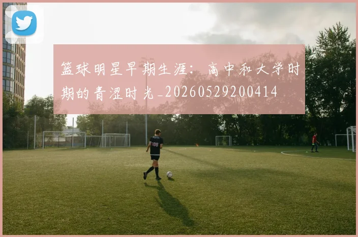 篮球明星早期生涯：高中和大学时期的青涩时光_20260529200414