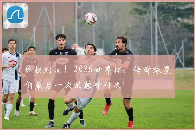 终极对决！2026世界杯，传奇球星们最后一次的巅峰对决
