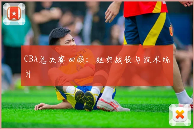 CBA总决赛回顾：经典战役与技术统计
