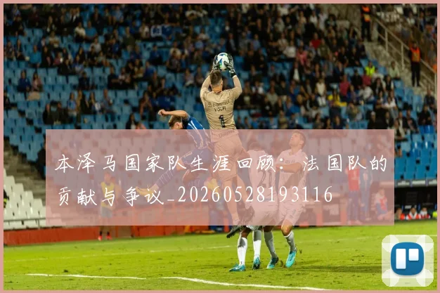本泽马国家队生涯回顾：法国队的贡献与争议_20260528193116