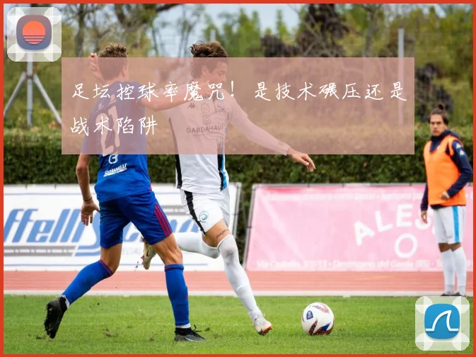 足坛控球率魔咒！是技术碾压还是战术陷阱