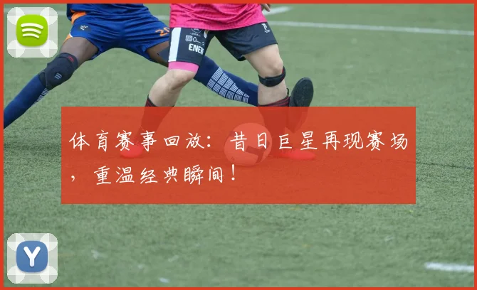 体育赛事回放：昔日巨星再现赛场，重温经典瞬间！