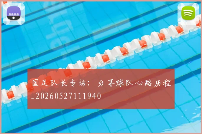 国足队长专访：分享球队心路历程_20260527111940