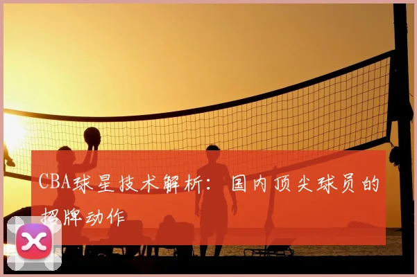 CBA球星技术解析：国内顶尖球员的招牌动作