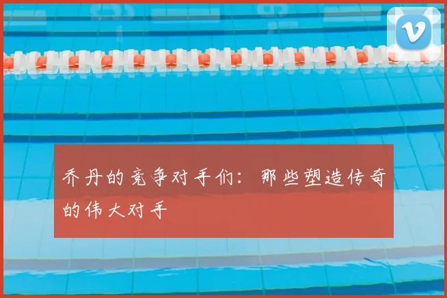 乔丹的竞争对手们:那些塑造传奇的伟大对手
