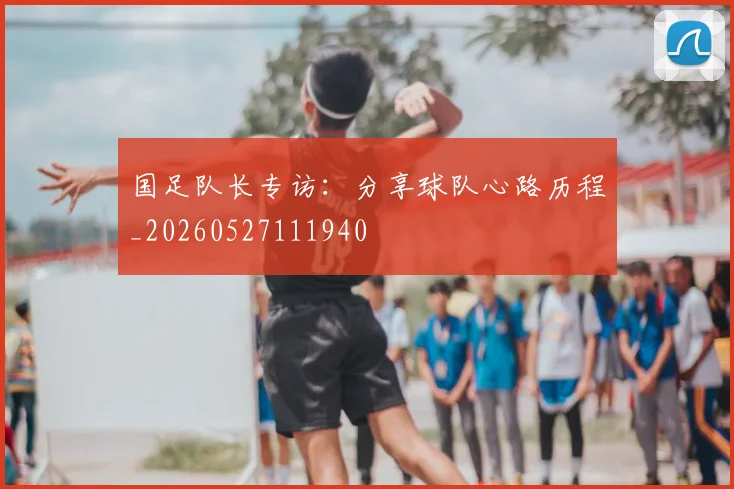 国足队长专访:分享球队心路历程_20260527111940