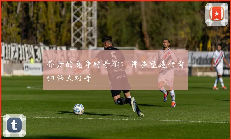 乔丹的竞争对手们:那些塑造传奇的伟大对手